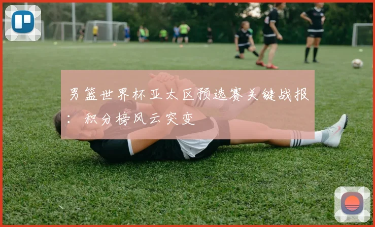 男篮世界杯亚太区预选赛关键战报：积分榜风云突变