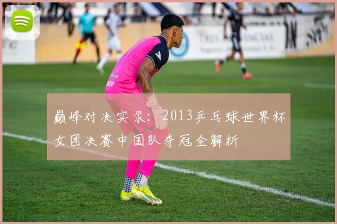 巅峰对决实录：2013乒乓球世界杯女团决赛中国队夺冠全解析