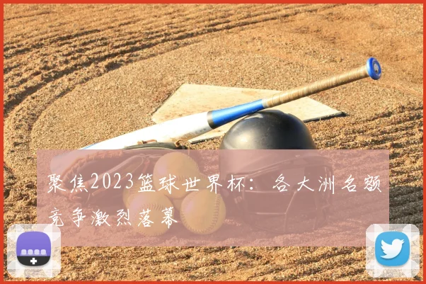 聚焦2023篮球世界杯:各大洲名额竞争激烈落幕