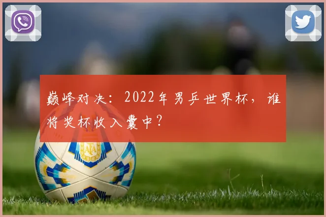 巅峰对决：2022年男乒世界杯，谁将奖杯收入囊中？