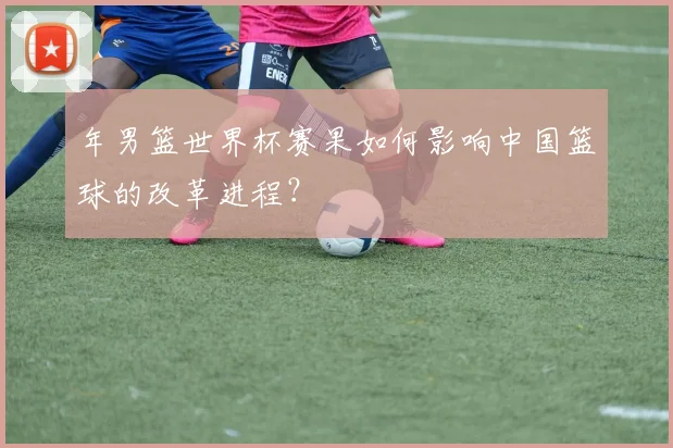 年男篮世界杯赛果如何影响中国篮球的改革进程？