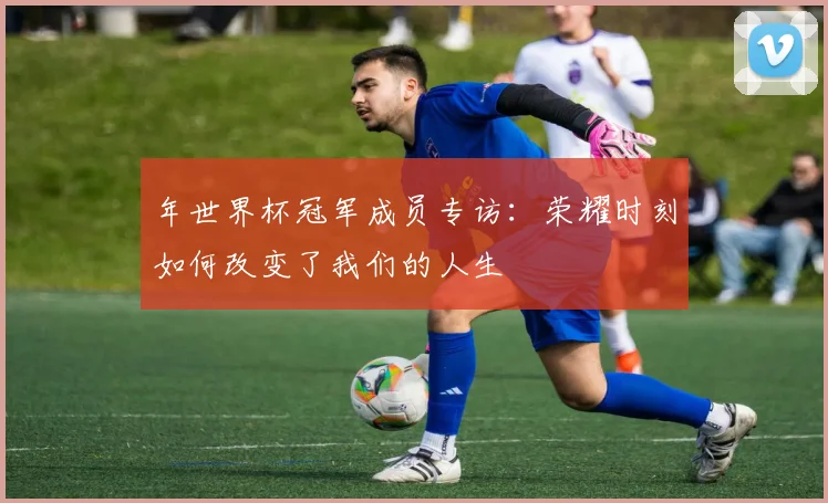 年世界杯冠军成员专访：荣耀时刻如何改变了我们的人生