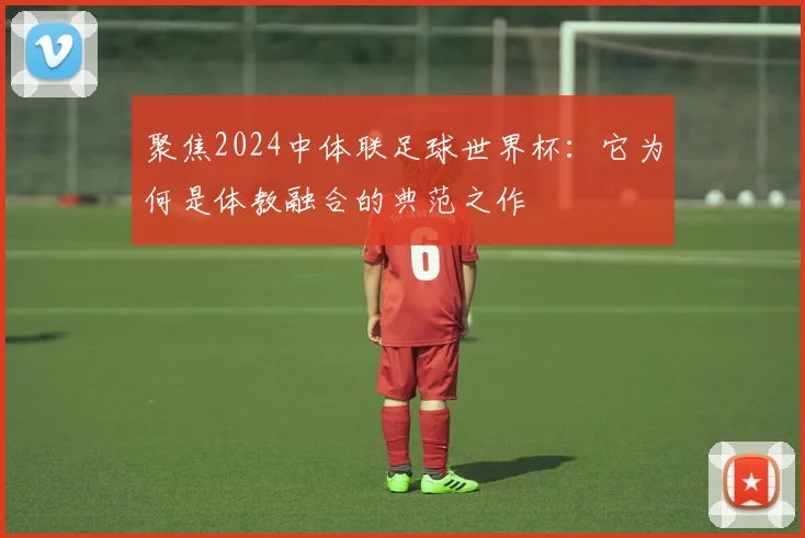 聚焦2024中体联足球世界杯:它为何是体教融合的典范之作