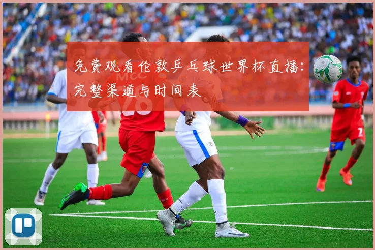 免费观看伦敦乒乓球世界杯直播:完整渠道与时间表