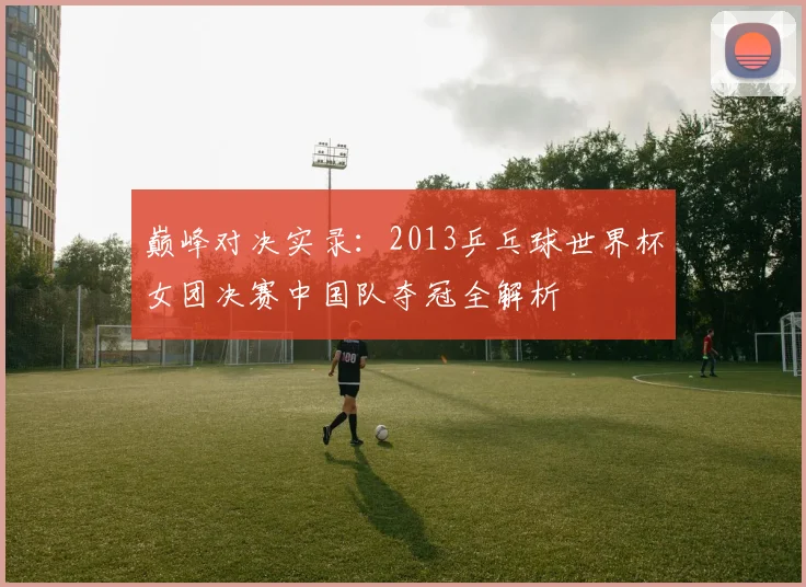 巅峰对决实录：2013乒乓球世界杯女团决赛中国队夺冠全解析