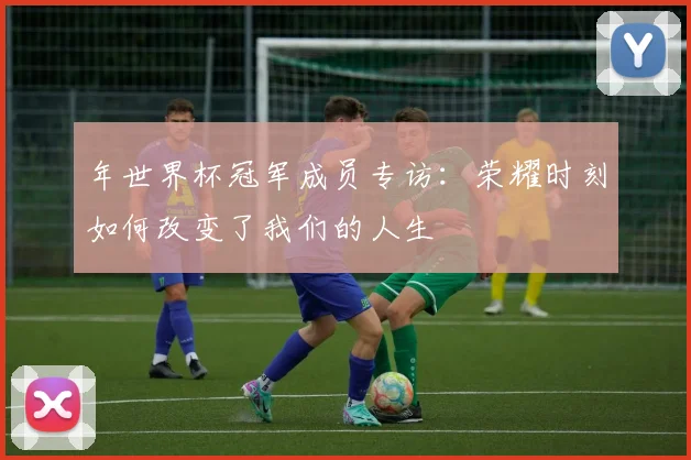 年世界杯冠军成员专访：荣耀时刻如何改变了我们的人生