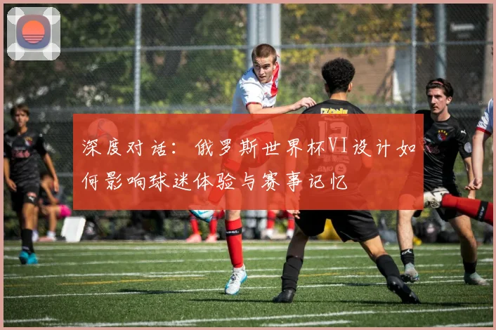 深度对话：俄罗斯世界杯VI设计如何影响球迷体验与赛事记忆