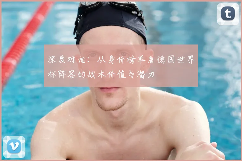 深度对话：从身价榜单看德国世界杯阵容的战术价值与潜力