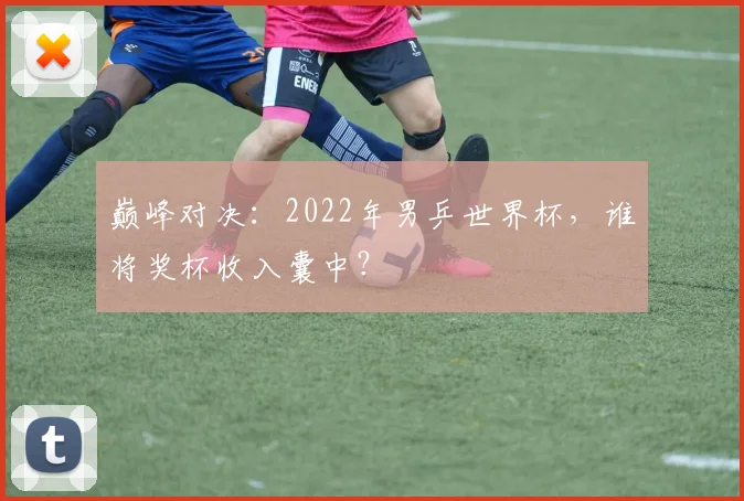 巅峰对决：2022年男乒世界杯，谁将奖杯收入囊中？