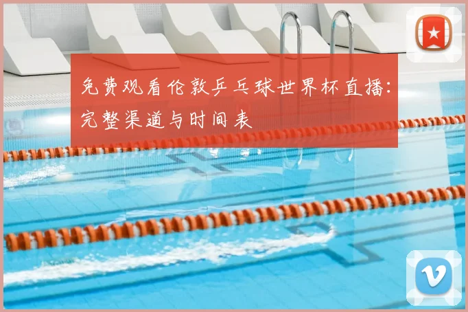 免费观看伦敦乒乓球世界杯直播:完整渠道与时间表