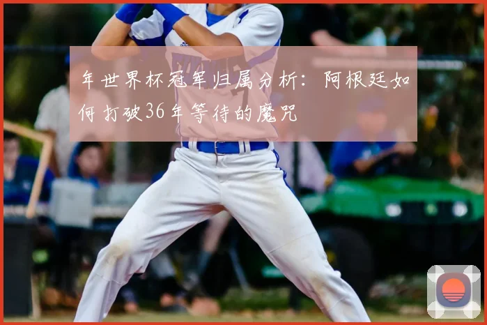 年世界杯冠军归属分析：阿根廷如何打破36年等待的魔咒