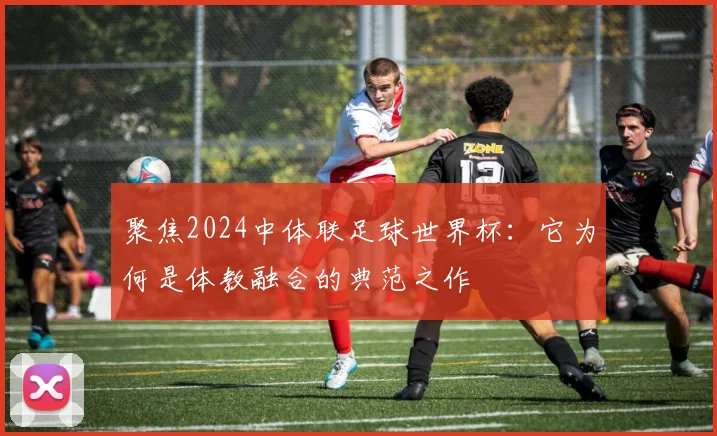 聚焦2024中体联足球世界杯:它为何是体教融合的典范之作
