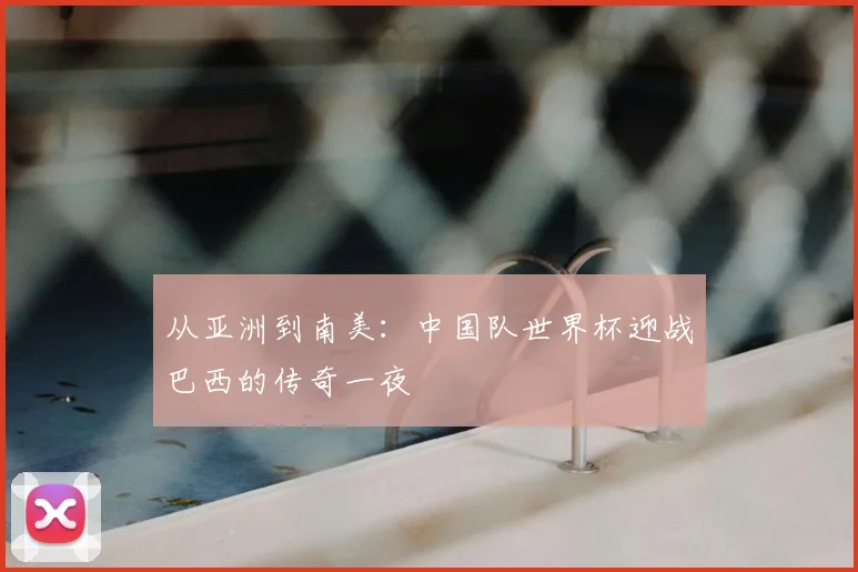 从亚洲到南美：中国队世界杯迎战巴西的传奇一夜
