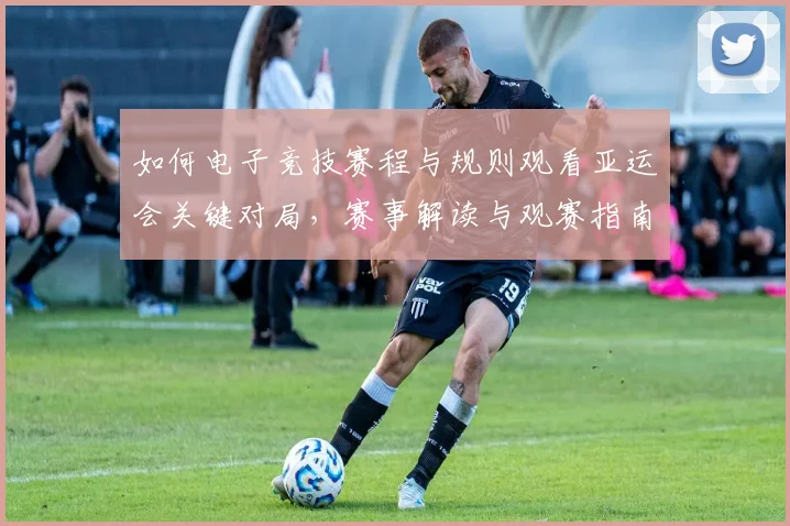 如何电子竞技赛程与规则观看亚运会关键对局，赛事解读与观赛指南