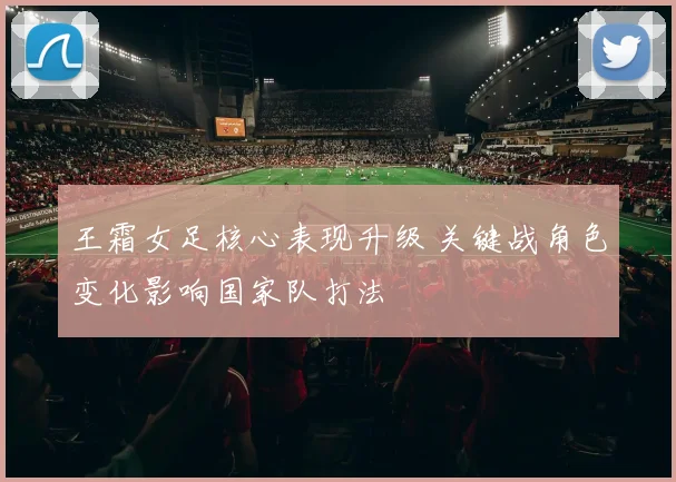 王霜女足核心表现升级 关键战角色变化影响国家队打法