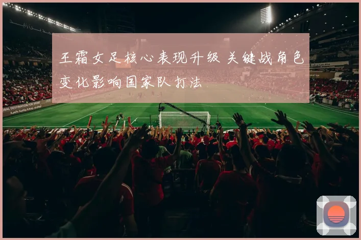 王霜女足核心表现升级 关键战角色变化影响国家队打法