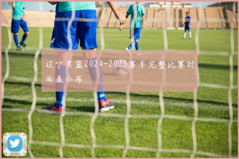 辽宁男篮2024-2025赛季完整比赛时间表公布