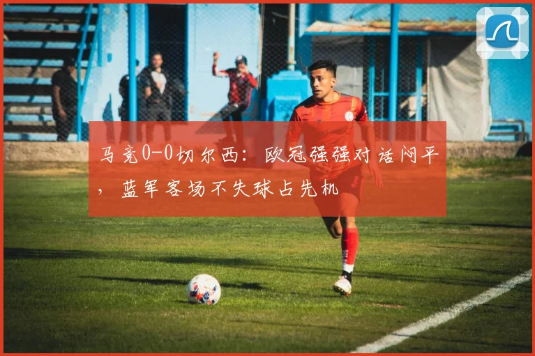 马竞0-0切尔西:欧冠强强对话闷平,蓝军客场不失球占先机